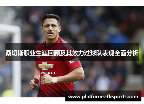 桑切斯职业生涯回顾及其效力过球队表现全面分析