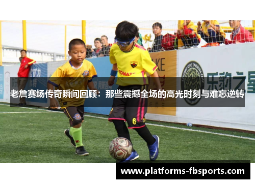 老詹赛场传奇瞬间回顾：那些震撼全场的高光时刻与难忘逆转