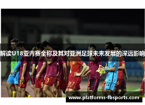 解读U18亚青赛全称及其对亚洲足球未来发展的深远影响