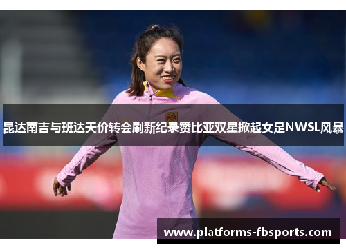 昆达南吉与班达天价转会刷新纪录赞比亚双星掀起女足NWSL风暴