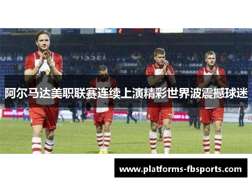 阿尔马达美职联赛连续上演精彩世界波震撼球迷 阿尔马达美职联赛连续上演精彩世界波震撼球迷