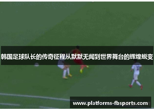 韩国足球队长的传奇征程从默默无闻到世界舞台的辉煌蜕变 韩国足球队长的传奇征程从默默无闻到世界舞台的辉煌蜕变